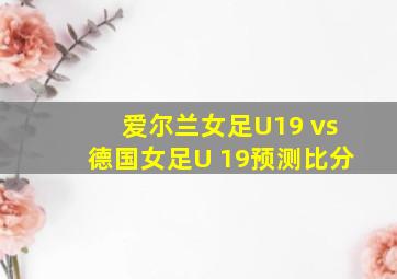 爱尔兰女足U19 vs德国女足U 19预测比分